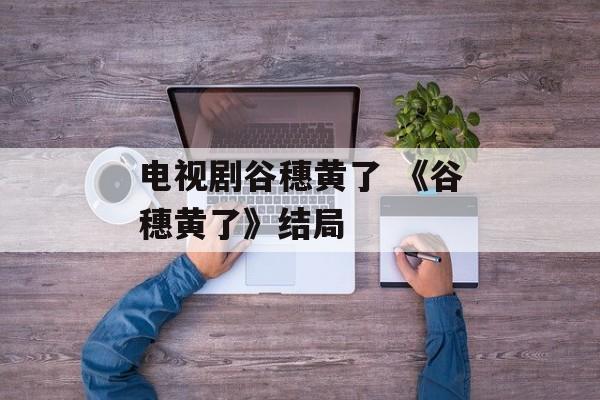 电视剧谷穗黄了 《谷穗黄了》结局-第1张图片-