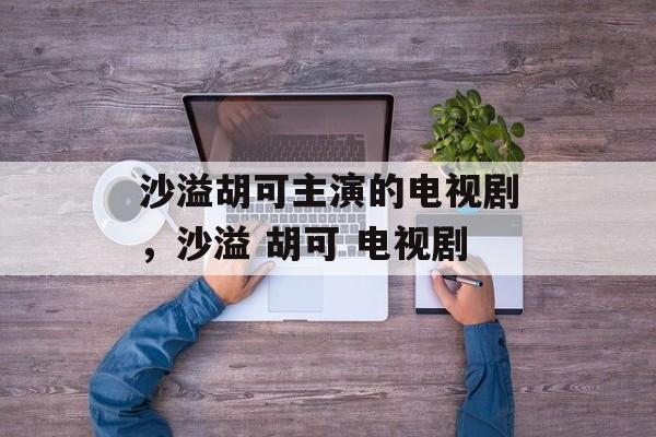 沙溢胡可主演的电视剧，沙溢 胡可 电视剧-第1张图片-