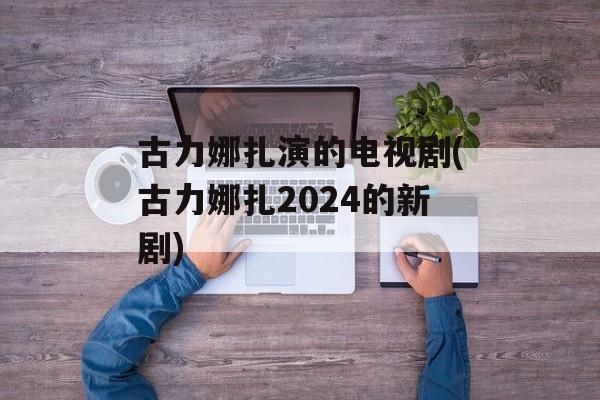 古力娜扎演的电视剧(古力娜扎2024的新剧)-第1张图片-