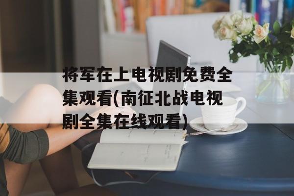 将军在上电视剧免费全集观看(南征北战电视剧全集在线观看)-第1张图片-