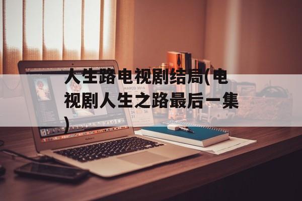 人生路电视剧结局(电视剧人生之路最后一集)-第1张图片-