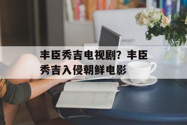 丰臣秀吉电视剧？丰臣秀吉入侵朝鲜电影-第1张图片-