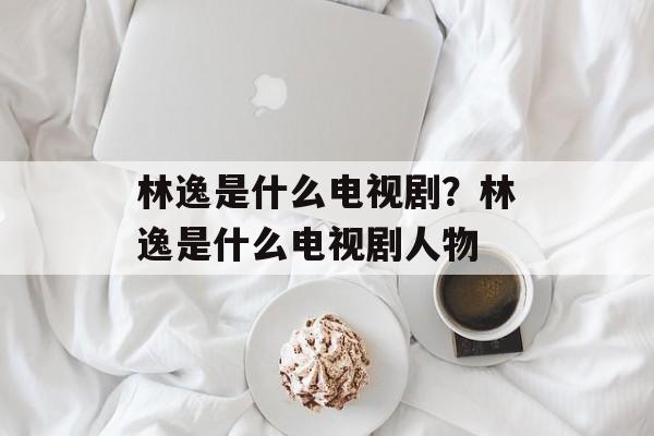 林逸是什么电视剧？林逸是什么电视剧人物-第1张图片-