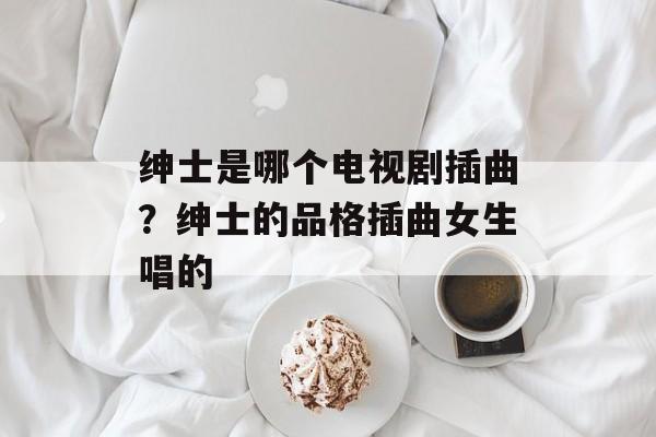 绅士是哪个电视剧插曲？绅士的品格插曲女生唱的-第1张图片-