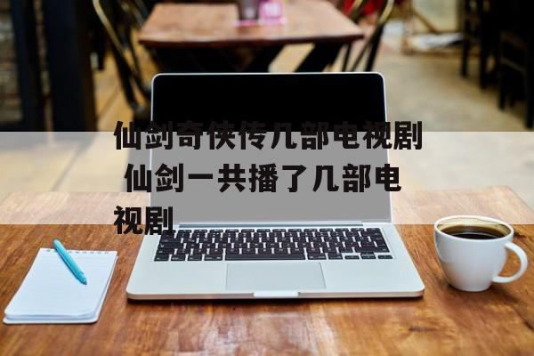 仙剑奇侠传几部电视剧 仙剑一共播了几部电视剧-第1张图片-