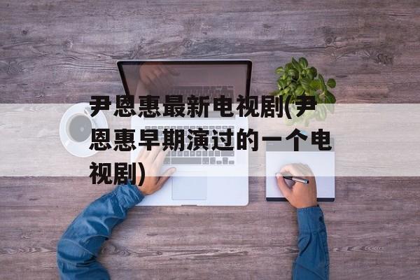 尹恩惠最新电视剧(尹恩惠早期演过的一个电视剧)-第1张图片-