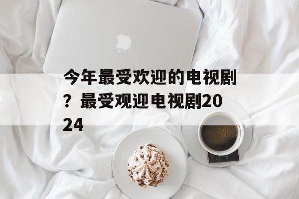 今年最受欢迎的电视剧？最受观迎电视剧2024-第1张图片-