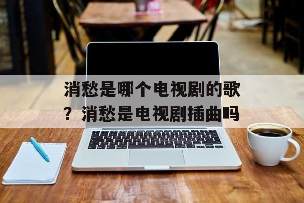 消愁是哪个电视剧的歌？消愁是电视剧插曲吗-第1张图片-