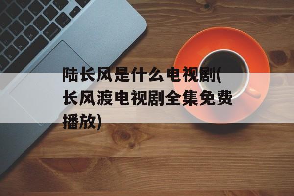 陆长风是什么电视剧(长风渡电视剧全集免费播放)-第1张图片-