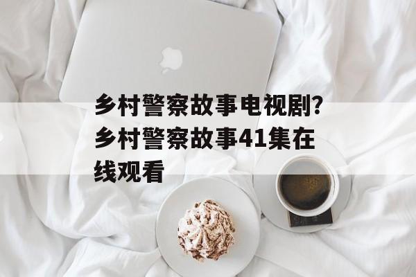 乡村警察故事电视剧？乡村警察故事41集在线观看-第1张图片-