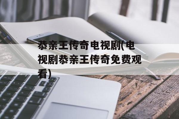 恭亲王传奇电视剧(电视剧恭亲王传奇免费观看)-第1张图片-