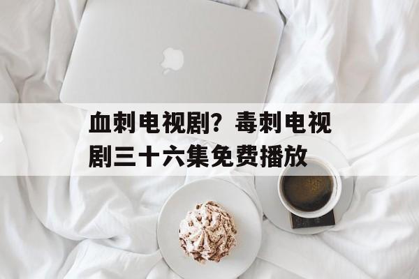 血刺电视剧？毒刺电视剧三十六集免费播放-第1张图片-
