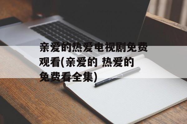 亲爱的热爱电视剧免费观看(亲爱的 热爱的免费看全集)-第1张图片-