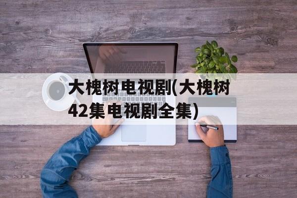 大槐树电视剧(大槐树42集电视剧全集)-第1张图片-