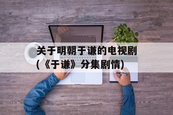 关于明朝于谦的电视剧(《于谦》分集剧情)-第1张图片-