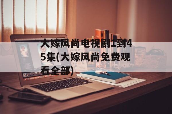 大嫁风尚电视剧1到45集(大嫁风尚免费观看全部)-第1张图片-