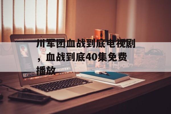 川军团血战到底电视剧，血战到底40集免费播放-第1张图片-