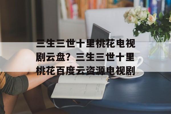 三生三世十里桃花电视剧云盘？三生三世十里桃花百度云资源电视剧-第1张图片-
