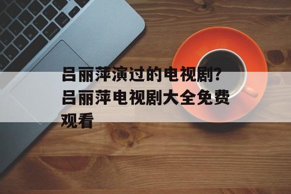 吕丽萍演过的电视剧？吕丽萍电视剧大全免费观看-第1张图片-
