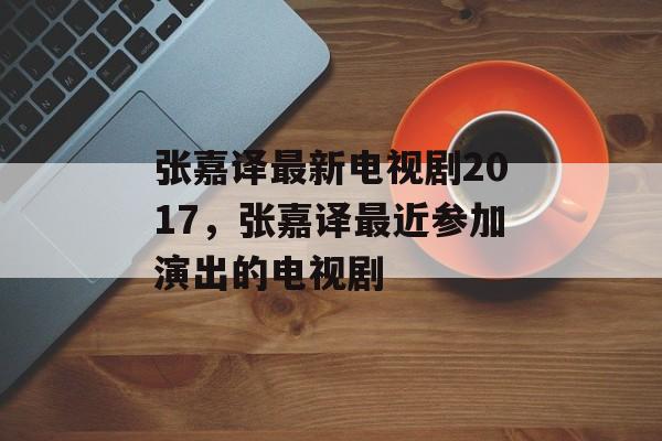 张嘉译最新电视剧2017，张嘉译最近参加演出的电视剧-第1张图片-