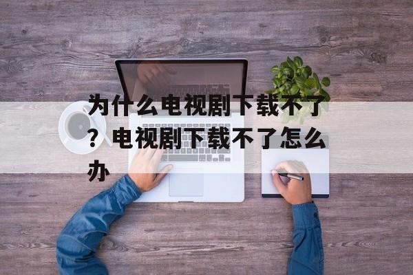 为什么电视剧下载不了？电视剧下载不了怎么办-第1张图片-