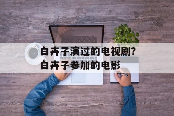 白卉子演过的电视剧？白卉子参加的电影-第1张图片-