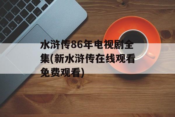 水浒传86年电视剧全集(新水浒传在线观看免费观看)-第1张图片-
