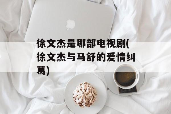 徐文杰是哪部电视剧(徐文杰与马舒的爱情纠葛)-第1张图片-