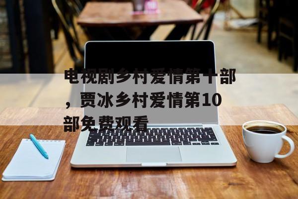 电视剧乡村爱情第十部，贾冰乡村爱情第10部免费观看-第1张图片-