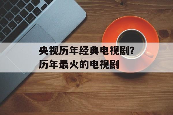 央视历年经典电视剧？历年最火的电视剧-第1张图片-