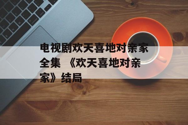 电视剧欢天喜地对亲家全集 《欢天喜地对亲家》结局-第1张图片-