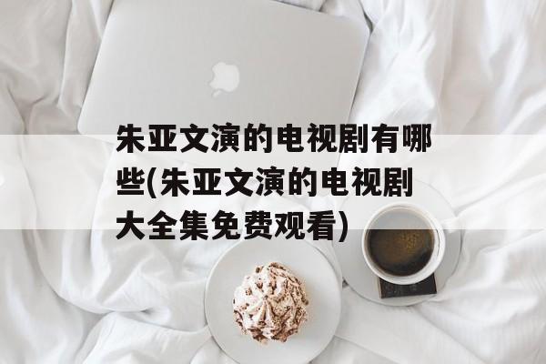 朱亚文演的电视剧有哪些(朱亚文演的电视剧大全集免费观看)-第1张图片-