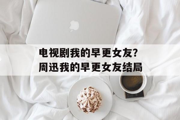 电视剧我的早更女友？周迅我的早更女友结局-第1张图片-