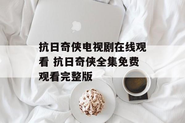 抗日奇侠电视剧在线观看 抗日奇侠全集免费观看完整版-第1张图片-