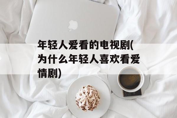 年轻人爱看的电视剧(为什么年轻人喜欢看爱情剧)-第1张图片-