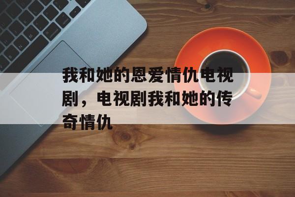 我和她的恩爱情仇电视剧，电视剧我和她的传奇情仇-第1张图片-