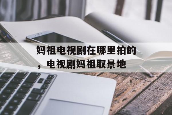 妈祖电视剧在哪里拍的，电视剧妈祖取景地-第1张图片-