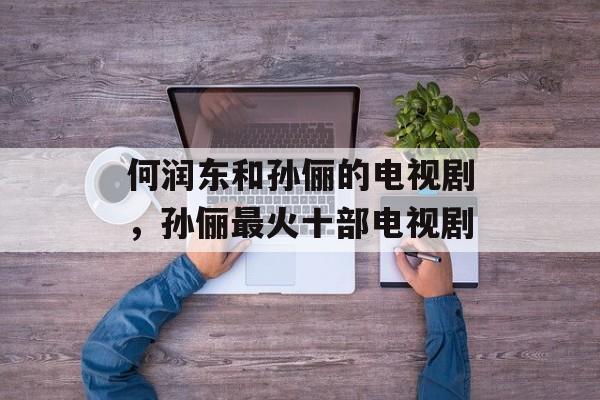 何润东和孙俪的电视剧，孙俪最火十部电视剧-第1张图片-