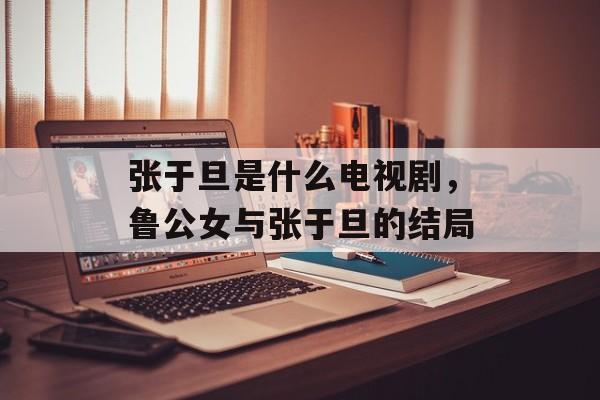 张于旦是什么电视剧，鲁公女与张于旦的结局-第1张图片-