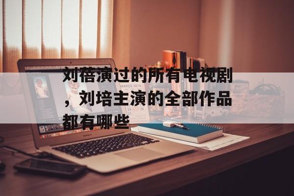 刘蓓演过的所有电视剧，刘培主演的全部作品都有哪些-第1张图片-