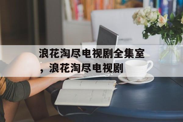 浪花淘尽电视剧全集室，浪花淘尽电视剧-第1张图片-