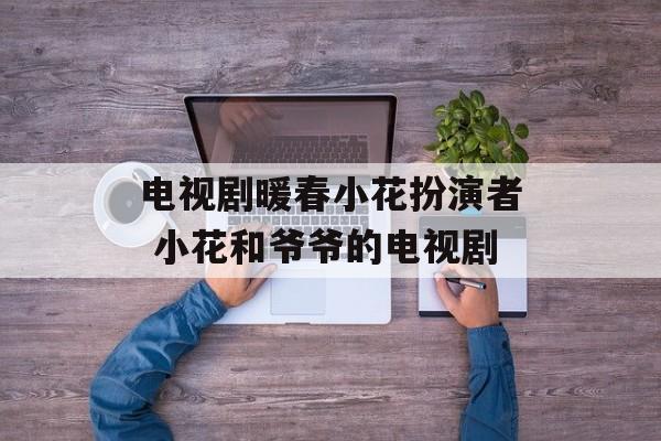 电视剧暖春小花扮演者 小花和爷爷的电视剧-第1张图片-