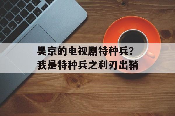 吴京的电视剧特种兵？我是特种兵之利刃出鞘-第1张图片-
