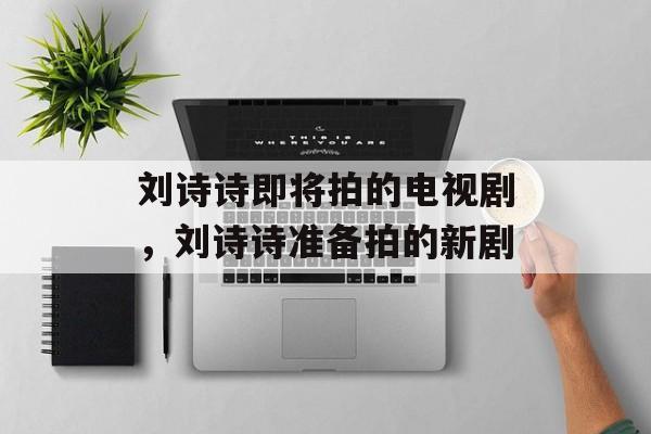 刘诗诗即将拍的电视剧，刘诗诗准备拍的新剧-第1张图片-
