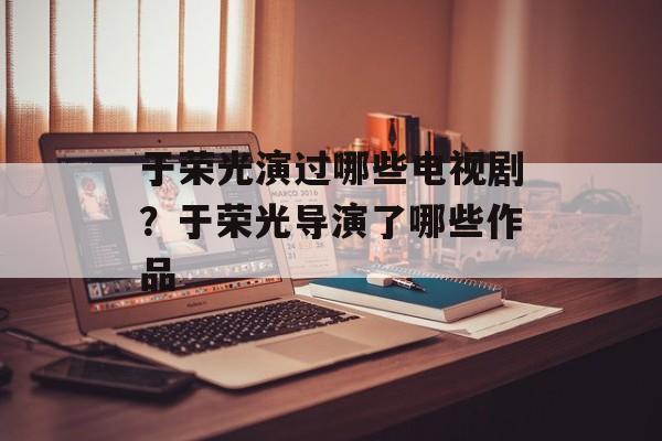 于荣光演过哪些电视剧？于荣光导演了哪些作品-第1张图片-