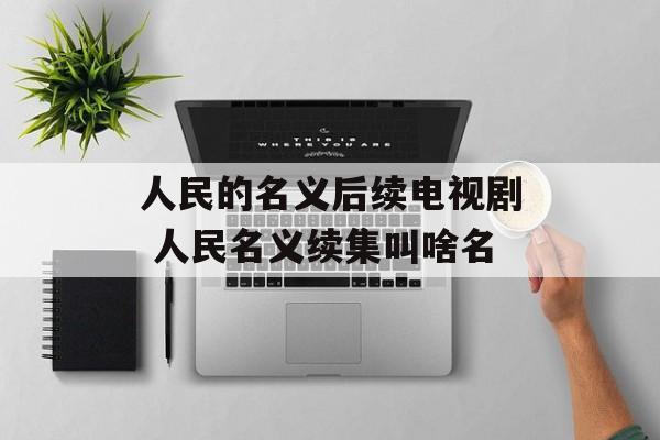 人民的名义后续电视剧 人民名义续集叫啥名-第1张图片-