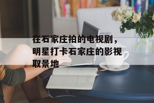 在石家庄拍的电视剧，明星打卡石家庄的影视取景地-第1张图片-