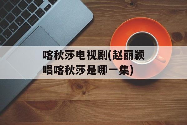 喀秋莎电视剧(赵丽颖唱喀秋莎是哪一集)-第1张图片-