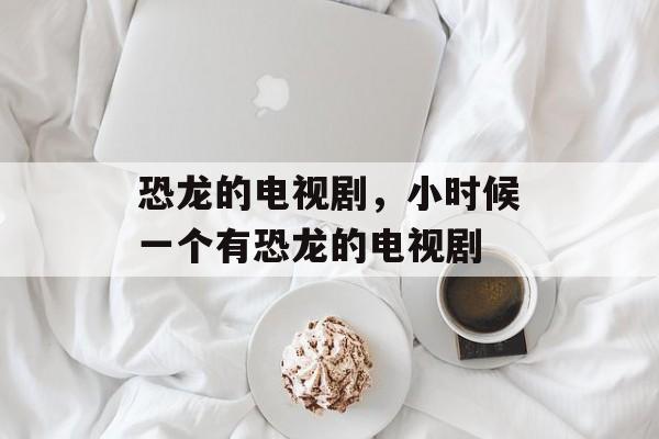 恐龙的电视剧，小时候一个有恐龙的电视剧-第1张图片-
