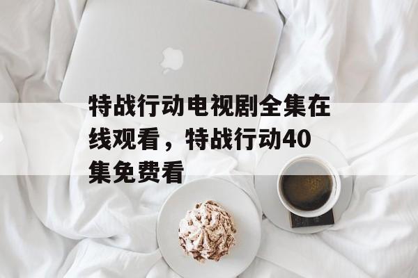 特战行动电视剧全集在线观看，特战行动40集免费看-第1张图片-